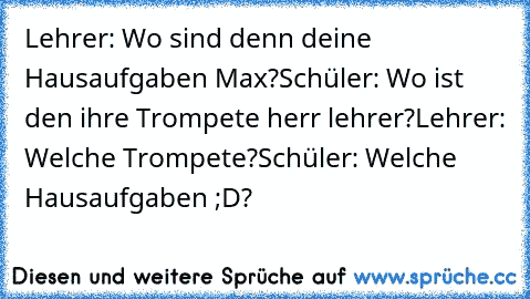 Lehrer: Wo sind denn deine Hausaufgaben Max?
Schüler: Wo ist den ihre Trompete herr lehrer?
Lehrer: Welche Trompete?
Schüler: Welche Hausaufgaben ;D?