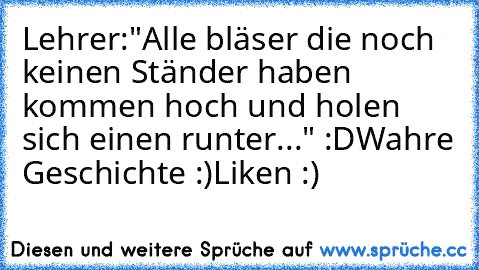 Lehrer:"Alle bläser die noch keinen Ständer haben kommen hoch und holen sich einen runter..." :´D
Wahre Geschichte :)
Liken :)