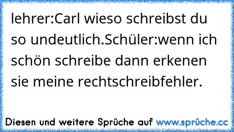 lehrer:Carl wieso schreibst du so undeutlich.Schüler:wenn ich schön schreibe dann erkenen sie meine rechtschreibfehler.