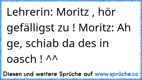 Lehrerin: Moritz , hör gefälligst zu ! 
Moritz: Ah ge, schiab da des in oasch ! ^^