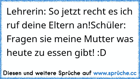 Lehrerin: So jetzt recht es ich ruf deine Eltern an!
Schüler: Fragen sie meine Mutter was heute zu essen gibt! 
:D