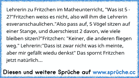 Lehrerin zu Fritzchen im Matheunterricht, "Was ist 5 - 2?"
Fritzchen weiss es nicht, also will ihm die Lehrerin es
veranschaulichen.
"Also pass auf, 5 Vögel sitzen auf einer Stange, und du
erschiesst 2 davon, wie viele bleiben sitzen?"
Fritzchen: "Keiner, die anderen fliegen weg." Lehrerin:
"Dass ist zwar nicht was ich meinte, aber mir gefällt wie
du denkst" Das spornt Fritzchen jetzt natürlich...