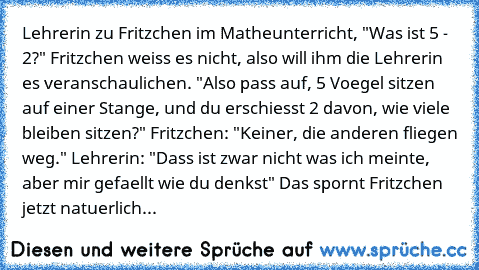 Lehrerin zu Fritzchen im Matheunterricht, "Was ist 5 - 2?" Fritzchen weiss es nicht, also will ihm die Lehrerin es veranschaulichen. "Also pass auf, 5 Voegel sitzen auf einer Stange, und du erschiesst 2 davon, wie viele bleiben sitzen?" Fritzchen: "Keiner, die anderen fliegen weg." Lehrerin: "Dass ist zwar nicht was ich meinte, aber mir gefaellt wie du denkst" Das spornt Fritzchen jetzt natuerl...