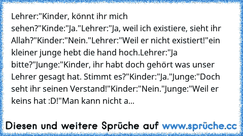 Lehrer:"Kinder, könnt ihr mich sehen?"
Kinde:"Ja."
Lehrer:"Ja, weil ich existiere, sieht ihr Allah?"
Kinder:"Nein."
Lehrer:"Weil er nicht existiert!"
ein kleiner junge hebt die hand hoch.
Lehrer:"Ja bitte?"
Junge:"Kinder, ihr habt doch gehört was unser Lehrer gesagt hat. Stimmt es?"
Kinder:"Ja."
Junge:"Doch seht ihr seinen Verstand!"
Kinder:"Nein."
Junge:"Weil er keins hat :D!"
Man kann nicht a...