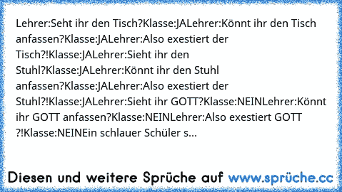 Lehrer:Seht ihr den Tisch?
Klasse:JA
Lehrer:Könnt ihr den Tisch anfassen?
Klasse:JA
Lehrer:Also exestiert der Tisch?!
Klasse:JA
Lehrer:Sieht ihr den Stuhl?
Klasse:JA
Lehrer:Könnt ihr den Stuhl anfassen?
Klasse:JA
Lehrer:Also exestiert der Stuhl?!
Klasse:JA
Lehrer:Sieht ihr GOTT?
Klasse:NEIN
Lehrer:Könnt ihr GOTT anfassen?
Klasse:NEIN
Lehrer:Also exestiert GOTT ?!
Klasse:NEIN
Ein schlauer Schüler s...