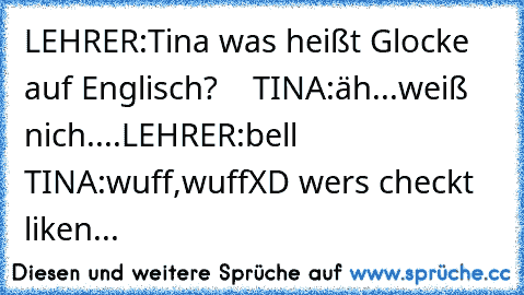 LEHRER:Tina was heißt Glocke auf Englisch?
    TINA:äh...weiß nich....
LEHRER:bell
   TINA:wuff,wuff
XD wers checkt liken...