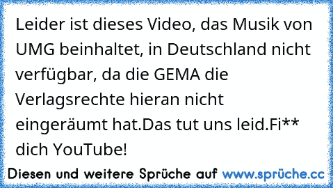 Leider ist dieses Video, das Musik von UMG beinhaltet, in Deutschland nicht verfügbar, da die GEMA die Verlagsrechte hieran nicht eingeräumt hat.
Das tut uns leid.
Fi**  dich YouTube!