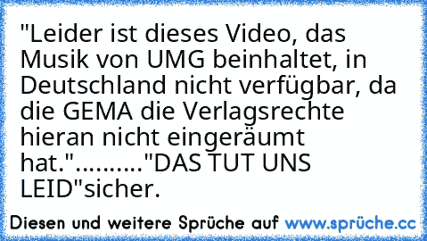 "Leider ist dieses Video, das Musik von UMG beinhaltet, in Deutschland nicht verfügbar, da die GEMA die Verlagsrechte hieran nicht eingeräumt hat."
.......
..."DAS TUT UNS LEID"
sicher.