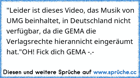 "Leider ist dieses Video, das Musik von UMG beinhaltet, in Deutschland nicht verfügbar, da die GEMA die Verlagsrechte hierannicht eingeräumt hat."
OH! Fick dich GEMA -.-