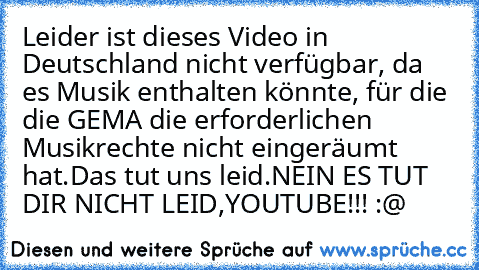 Leider ist dieses Video in Deutschland nicht verfügbar, da es Musik enthalten könnte, für die die GEMA die erforderlichen Musikrechte nicht eingeräumt hat.
Das tut uns leid.
NEIN ES TUT DIR NICHT LEID,YOUTUBE!!! 
:@