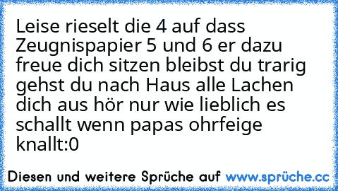 Leise rieselt die 4 auf dass Zeugnispapier 5 und 6 er dazu freue dich sitzen bleibst du trarig gehst du nach Haus alle Lachen dich aus hör nur wie lieblich es schallt wenn papas ohrfeige knallt:0