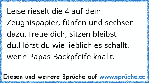 Leise rieselt die 4 auf dein Zeugnispapier, fünfen und sechsen dazu, freue dich, sitzen bleibst du.
Hörst du wie lieblich es schallt, wenn Papas Backpfeife knallt.