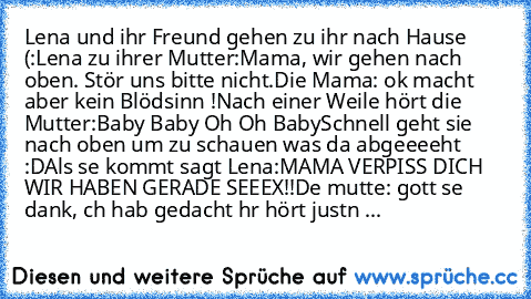 Lena und ihr Freund gehen zu ihr nach Hause (:
Lena zu ihrer Mutter:
Mama, wir gehen nach oben. Stör uns bitte nicht.
Die Mama: ok macht aber kein Blödsinn !
Nach einer Weile hört die Mutter:
Baby Baby Oh Oh Baby
Schnell geht sie nach oben um zu schauen was da abgeeeeht :D
Als sıe kommt sagt Lena:
MAMA VERPISS DICH WIR HABEN GERADE SEEEX!!
Dıe mutte: gott seı dank, ıch hab gedacht ıhr hört just...