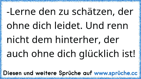 -Lerne den zu schätzen, der ohne dich leidet. Und renn nicht dem hinterher, der auch ohne dich glücklich ist!