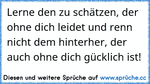 Lerne den zu schätzen, der ohne dich leidet und renn nicht dem hinterher, der auch ohne dich gücklich ist!