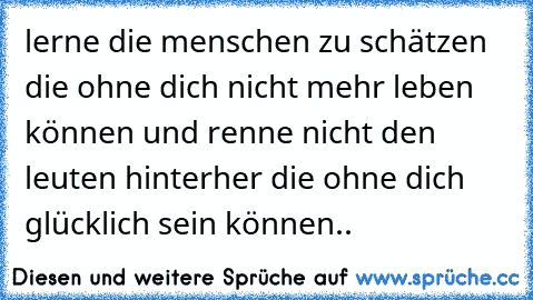 lerne die menschen zu schätzen die ohne dich nicht mehr leben können und renne nicht den leuten hinterher die ohne dich glücklich sein können..