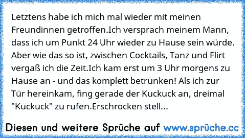 Letztens habe ich mich mal wieder mit meinen Freundinnen getroffen.
Ich versprach meinem Mann, dass ich um Punkt 24 Uhr wieder zu Hause sein würde. Aber wie das so ist, zwischen Cocktails, Tanz und Flirt vergaß ich die Zeit.
Ich kam erst um 3 Uhr morgens zu Hause an - und das komplett betrunken! Als ich zur Tür hereinkam, fing gerade der Kuckuck an, dreimal "Kuckuck" zu rufen.
Erschrocken stell...