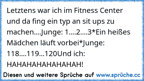 Letztens war ich im Fitness Center und da fing ein typ an sit ups zu machen....
Junge: 1....2....3
*Ein heißes Mädchen läuft vorbei*
Junge: 118....119...120
Und ich: HAHAHAHAHAHAHAH!