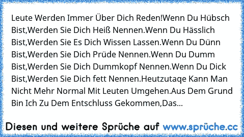 Leute Werden Immer Über Dich Reden!
Wenn Du Hübsch Bist,Werden Sie Dich Heiß Nennen.
Wenn Du Hässlich Bist,Werden Sie Es Dich Wissen Lassen.
Wenn Du Dünn Bist,Werden Sie Dich Prüde Nennen.
Wenn Du Dumm Bist,Werden Sie Dich Dummkopf Nennen.
Wenn Du Dick Bist,Werden Sie Dich fett Nennen.
Heutzutaqe Kann Man Nicht Mehr Normal Mit Leuten Umgehen.
Aus Dem Grund Bin Ich Zu Dem Entschluss Gekommen,Das...