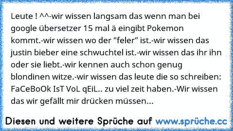 Leute ! ^^
-wir wissen langsam das wenn man bei google übersetzer 15 mal ä eingibt Pokemon kommt.
-wir wissen wo der "feler" ist.
-wir wissen das justin bieber eine schwuchtel ist.
-wir wissen das ihr ihn oder sie liebt.
-wir kennen auch schon genug blondinen witze.
-wir wissen das leute die so schreiben: FaCeBoOk IsT VoL qEiL.. zu viel zeit haben.
-Wir wissen das wir gefällt mir drücken müssen...