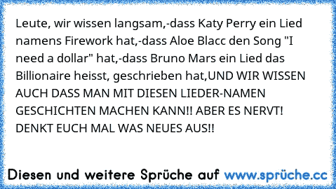 Leute, wir wissen langsam,
-dass Katy Perry ein Lied namens Firework hat,
-dass Aloe Blacc den Song "I need a dollar" hat,
-dass Bruno Mars ein Lied das Billionaire heisst, geschrieben hat,
UND WIR WISSEN AUCH DASS MAN MIT DIESEN LIEDER-NAMEN GESCHICHTEN MACHEN KANN!! ABER ES NERVT! DENKT EUCH MAL WAS NEUES AUS!!