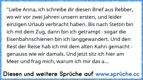 "Liebe Anna, ich schreibe dir diesen Brief aus Rebber, wo wir vor zwei Jahren unsern ersten, und leider einzigen Urlaub verbracht haben. Bis nach Stettin bin ich mit dem Zug, dann bin ich getrampt - sogar die Eisenbahnschienen bin ich langgewandert. Und den Rest der Reise hab ich mit dem alten Kahn gemacht - genauso wie wir damals. Und jetzt sitz ich hier am Meer und frag mich, warum ich mir da...