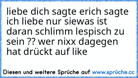 liebe dich sagte er
ich sagte ich liebe nur sie
was ist daran schlimm lespisch zu sein ?? wer nixx dagegen hat drückt auf like