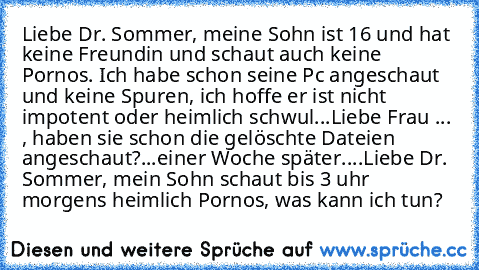 Liebe Dr. Sommer, meine Sohn ist 16 und hat keine Freundin und schaut auch keine Pornos. Ich habe schon seine Pc angeschaut und keine Spuren, ich hoffe er ist nicht impotent oder heimlich schwul...
Liebe Frau ... , haben sie schon die gelöschte Dateien angeschaut?
...einer Woche später....
Liebe Dr. Sommer, mein Sohn schaut bis 3 uhr morgens heimlich Pornos, was kann ich tun?