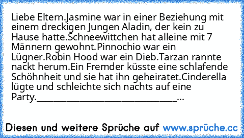 Liebe Eltern.
Jasmine war in einer Beziehung mit einem dreckigen Jungen Aladin, der kein zu Hause hatte.
Schneewittchen hat alleine mit 7 Männern gewohnt.
Pinnochio war ein Lügner.
Robin Hood war ein Dieb.
Tarzan rannte nackt herum.
Ein Fremder küsste eine schlafende Schöhnheit und sie hat ihn geheiratet.
Cinderella lügte und schleichte sich nachts auf eine Party.
______________________________...