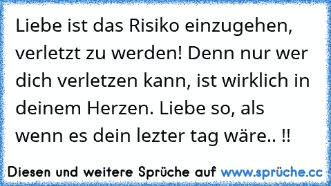 Liebe ist das Risiko einzugehen, verletzt zu werden! Denn nur wer dich verletzen kann, ist wirklich in deinem Herzen. Liebe so, als wenn es dein lezter tag wäre.. !!