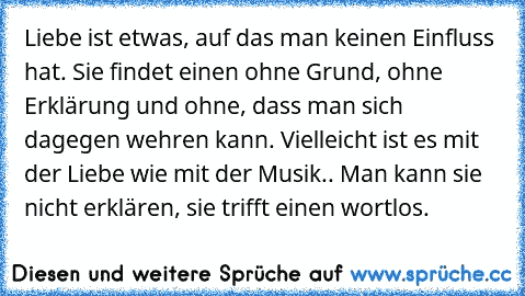 Liebe ist etwas, auf das man keinen Einfluss hat. Sie findet einen ohne Grund, ohne Erklärung und ohne, dass man sich dagegen wehren kann. Vielleicht ist es mit der Liebe wie mit der Musik.. Man kann sie nicht erklären, sie trifft einen wortlos.