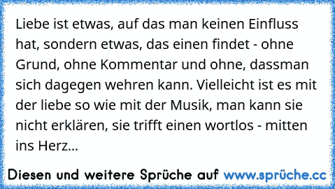 Liebe ist etwas, auf das man keinen Einfluss hat, sondern etwas, das einen findet - ohne Grund, ohne Kommentar und ohne, dass
man sich dagegen wehren kann. Vielleicht ist es mit der liebe so wie mit der Musik, man kann sie nicht erklären, sie trifft einen wortlos - mitten ins Herz...