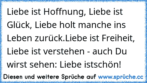 Liebe ist Hoffnung, Liebe ist Glück, Liebe holt manche ins Leben zurück.
Liebe ist Freiheit, Liebe ist verstehen - auch Du wirst sehen: Liebe ist
schön!