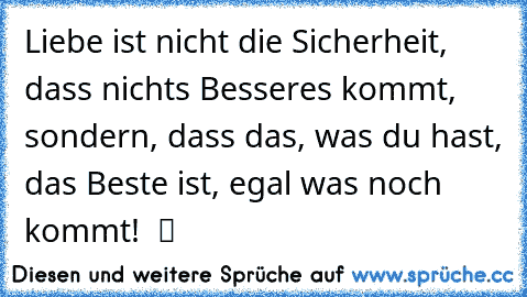 Liebe ist nicht die Sicherheit, dass nichts Besseres kommt, sondern, dass das, was du hast, das Beste ist, egal was noch kommt!  ツ