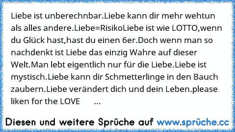 Liebe ist unberechnbar.
Liebe kann dir mehr wehtun als alles andere.
Liebe=Risiko
Liebe ist wie LOTTO,wenn du Glück hast,hast du einen 6er.
Doch wenn man so nachdenkt ist Liebe das einzig Wahre auf dieser Welt.
Man lebt eigentlich nur für die Liebe.
Liebe ist mystisch.
Liebe kann dir Schmetterlinge in den Bauch zaubern.
Liebe verändert dich und dein Leben.
please liken for the LOVE  ♥ ♥ ♥ ♥ ♥ ♥...