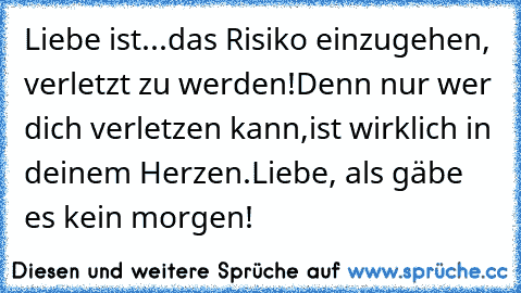 Liebe ist...
das Risiko einzugehen, verletzt zu werden!
Denn nur wer dich verletzen kann,
ist wirklich in deinem Herzen.
Liebe, als gäbe es kein morgen!