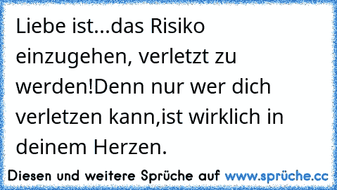 Liebe ist...
das Risiko einzugehen, verletzt zu werden!
Denn nur wer dich verletzen kann,
ist wirklich in deinem Herzen.