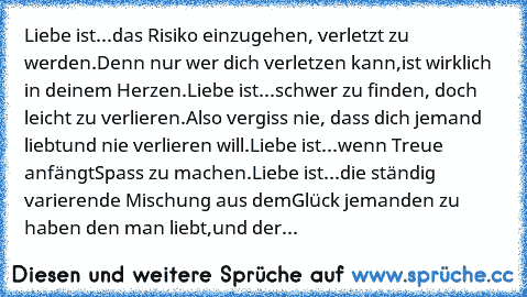 Liebe ist...
das Risiko einzugehen, verletzt zu werden.
Denn nur wer dich verletzen kann,
ist wirklich in deinem Herzen.
ღ
Liebe ist...
schwer zu finden, doch leicht zu verlieren.
Also vergiss nie, dass dich jemand liebt
und nie verlieren will.
ღ
Liebe ist...
wenn Treue anfängt
Spass zu machen.
ღ
Liebe ist...
die ständig varierende Mischung aus dem
Glück jemanden zu haben den man liebt,
und der...