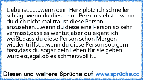 Liebe ist....
....wenn dein Herz plötzlich schneller schlägt,wenn du diese eine Person siehst♥
....wenn du dich nicht mal traust diese Person anzusehen♥
....wenn du diese eine Person so sehr vermisst,dass es wehtut,aber du eigentlich weißt,dass du diese Person schon Morgen wieder triffst♥
....wenn du diese Person soo gern hast,dass du sogar dein Leben für sie geben würdest,egal,ob es schmerzvol...