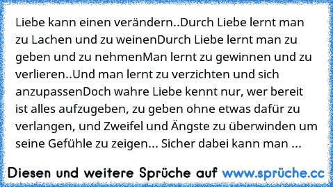 Liebe kann einen verändern..
Durch Liebe lernt man zu Lachen und zu weinen
Durch Liebe lernt man zu geben und zu nehmen
Man lernt zu gewinnen und zu verlieren..
Und man lernt zu verzichten und sich anzupassen
Doch wahre Liebe kennt nur, wer bereit ist alles aufzugeben, zu geben ohne etwas dafür zu verlangen, und Zweifel und Ängste zu überwinden um seine Gefühle zu zeigen
... Sicher dabei kann man ...