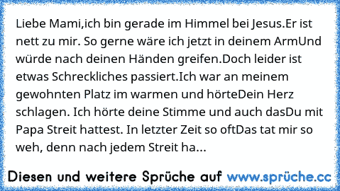 Liebe Mami,
ich bin gerade im Himmel bei Jesus.
Er ist nett zu mir. So gerne wäre ich jetzt in deinem Arm
Und würde nach deinen Händen greifen.
Doch leider ist etwas Schreckliches passiert.
Ich war an meinem gewohnten Platz im warmen und hörte
Dein Herz schlagen. Ich hörte deine Stimme und auch das
Du mit Papa Streit hattest. In letzter Zeit so oft…
Das tat mir so weh, denn nach jedem Streit ha...