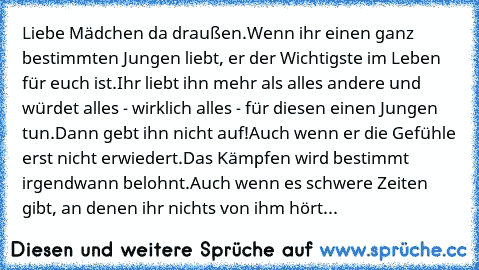 Liebe Mädchen da draußen.
Wenn ihr einen ganz bestimmten Jungen liebt, er der Wichtigste im Leben für euch ist.
Ihr liebt ihn mehr als alles andere und würdet alles - wirklich alles - für diesen einen Jungen tun.
Dann gebt ihn nicht auf!
Auch wenn er die Gefühle erst nicht erwiedert.
Das Kämpfen wird bestimmt irgendwann belohnt.
Auch wenn es schwere Zeiten gibt, an denen ihr nichts von ihm hört...