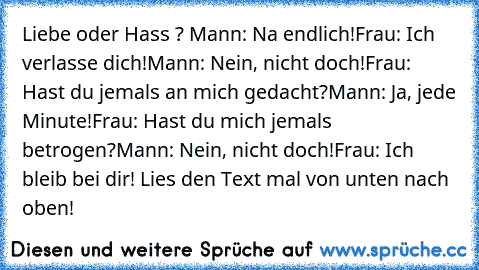 Liebe oder Hass ? 
Mann: Na endlich!
Frau: Ich verlasse dich!
Mann: Nein, nicht doch!
Frau: Hast du jemals an mich gedacht?
Mann: Ja, jede Minute!
Frau: Hast du mich jemals betrogen?
Mann: Nein, nicht doch!
Frau: Ich bleib bei dir! 
Lies den Text mal von unten nach oben!