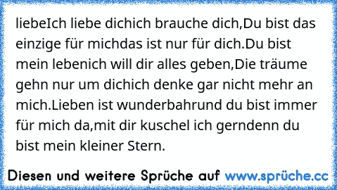 liebe
Ich liebe dich
ich brauche dich,
Du bist das einzige für mich
das ist nur für dich.
Du bist mein leben
ich will dir alles geben,
Die träume gehn nur um dich
ich denke gar nicht mehr an mich.
Lieben ist wunderbahr
und du bist immer für mich da,
mit dir kuschel ich gern
denn du bist mein kleiner Stern.