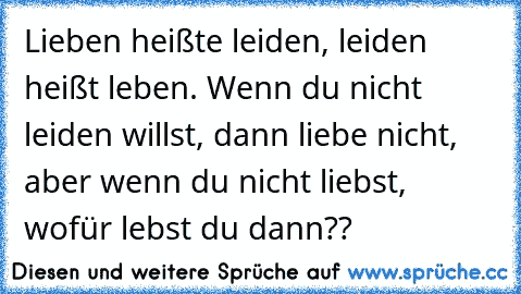 Lieben heißte leiden, leiden heißt leben. Wenn du nicht leiden willst, dann liebe nicht, aber wenn du nicht liebst, wofür lebst du dann??