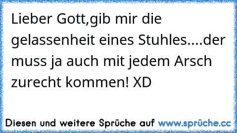 Lieber Gott,gib mir die gelassenheit eines Stuhles....
der muss ja auch mit jedem Arsch zurecht kommen! XD