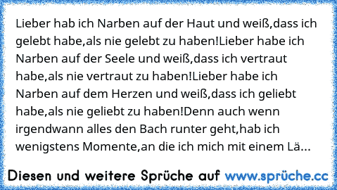 Lieber hab ich Narben auf der Haut und weiß,
dass ich gelebt habe,
als nie gelebt zu haben!
Lieber habe ich Narben auf der Seele und weiß,
dass ich vertraut habe,
als nie vertraut zu haben!
Lieber habe ich Narben auf dem Herzen und weiß,
dass ich geliebt habe,
als nie geliebt zu haben!
Denn auch wenn irgendwann alles den Bach runter geht,
hab ich wenigstens Momente,
an die ich mich mit einem Lä...