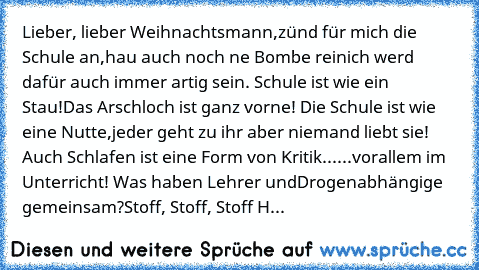 Lieber, lieber Weihnachtsmann,
zünd für mich die Schule an,
hau auch noch ne Bombe rein
ich werd dafür auch immer artig sein. 
Schule ist wie ein Stau!
Das Arschloch ist ganz vorne! 
Die Schule ist wie eine Nutte,
jeder geht zu ihr aber niemand liebt sie! 
Auch Schlafen ist eine Form von Kritik...
...vorallem im Unterricht! 
Was haben Lehrer und
Drogenabhängige gemeinsam?
Stoff, Stoff, Stoff 
Hoch...