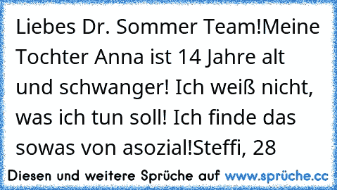 Liebes Dr. Sommer Team!
Meine Tochter Anna ist 14 Jahre alt und schwanger! Ich weiß nicht, was ich tun soll! Ich finde das sowas von asozial!
Steffi, 28