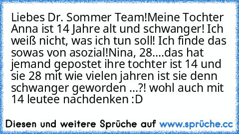 Liebes Dr. Sommer Team!
Meine Tochter Anna ist 14 Jahre alt und schwanger! Ich weiß nicht, was ich tun soll! Ich finde das sowas von asozial!
Nina, 28
....
das hat jemand gepostet ihre tochter ist 14 und sie 28 mit wie vielen jahren ist sie denn schwanger geworden ...?! wohl auch mit 14 leutee nachdenken :D